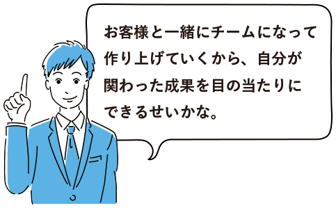 お客様と一緒にチームになって作り上げていくから、自分が関わった成果を目の当たりにできるせいかな。