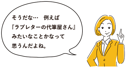 そうだな…例えば『ラブレターの代筆屋さん』みたいなことかなって思うんだよね。